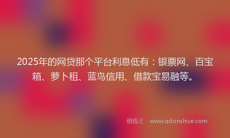 2025年的网贷那个平台利息低有:银票网、百宝箱、萝卜租、蓝鸟信用、借款宝易融等。
