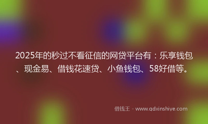 2025年的秒过不看征信的网贷平台有：乐享钱包、现金易、借钱花速贷、小鱼钱包、58好借等。