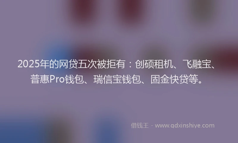 2025年的网贷五次被拒有：创硕租机、飞融宝、普惠Pro钱包、瑞信宝钱包、固金快贷等。