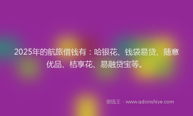2025年的航旅借钱有:哈银花、钱袋易贷、随意优品、桔享花、易融贷宝等。