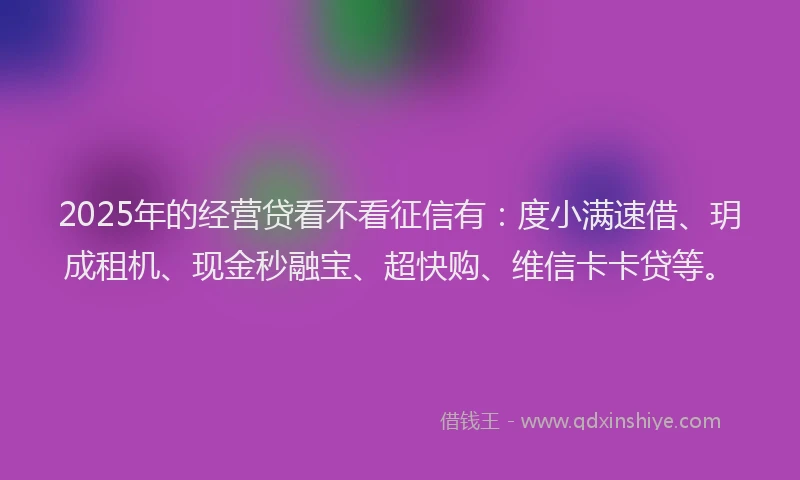 2025年的经营贷看不看征信有：度小满速借、玥成租机、现金秒融宝、超快购、维信卡卡贷等。