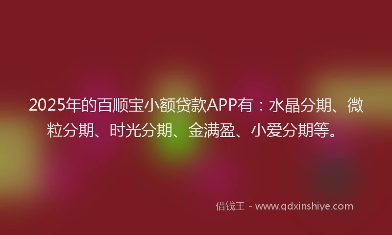 2025年的百顺宝小额贷款APP有：水晶分期、微粒分期、时光分期、金满盈、小爱分期等。