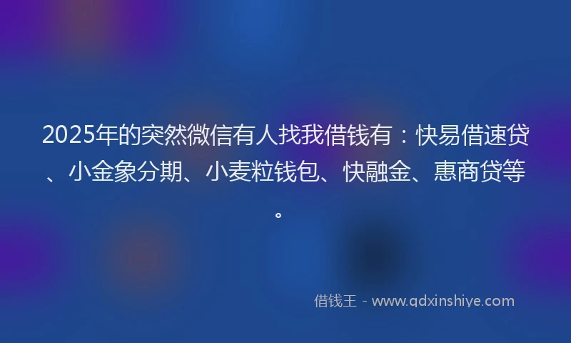 2025年的突然微信有人找我借钱有:快易借速贷、小金象分期、小麦粒钱包、快融金、惠商贷等。