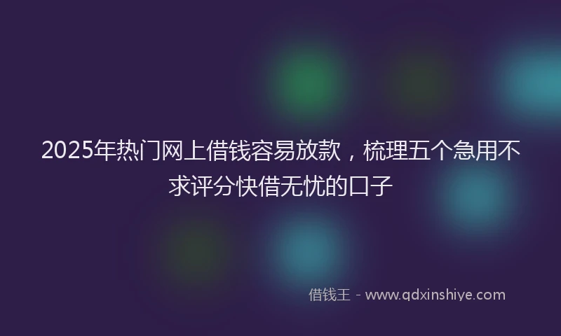 2025年热门网上借钱容易放款,梳理五个急用不求评分快借无忧的口子