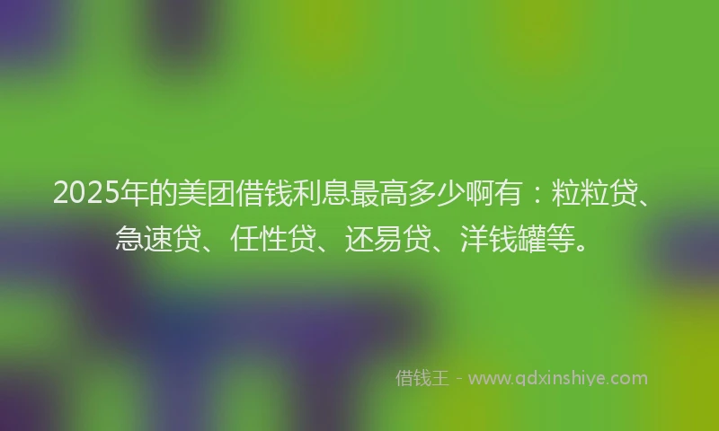 2025年的美团借钱利息最高多少啊有：粒粒贷、急速贷、任性贷、还易贷、洋钱罐等。