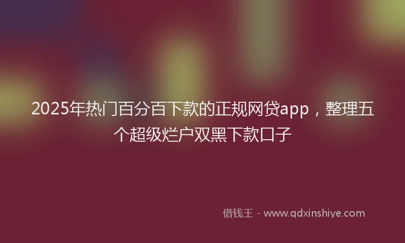 2025年热门百分百下款的正规网贷app，整理五个超级烂户双黑下款口子