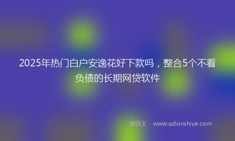 2025年热门白户安逸花好下款吗，整合5个不看负债的长期网贷软件