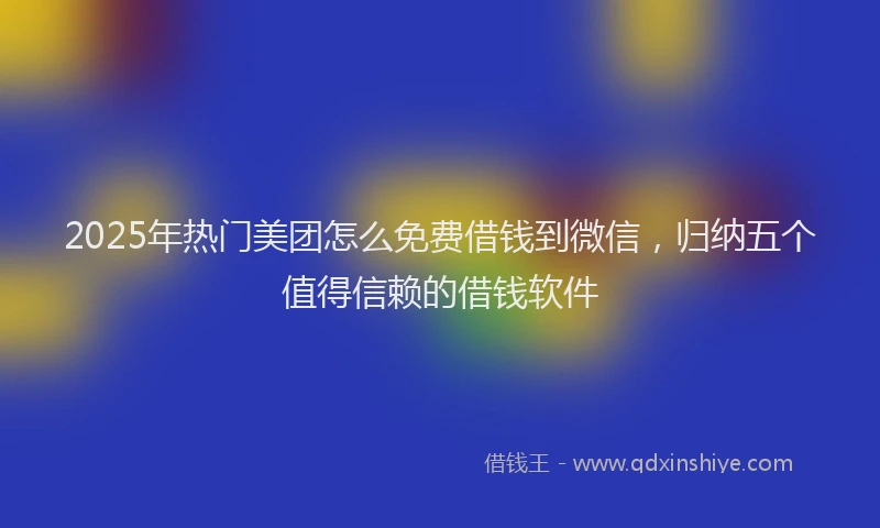 2025年热门美团怎么免费借钱到微信，归纳五个值得信赖的借钱软件