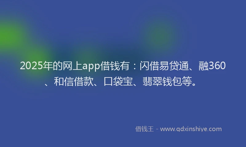 2025年的网上app借钱有：闪借易贷通、融360、和信借款、口袋宝、翡翠钱包等。