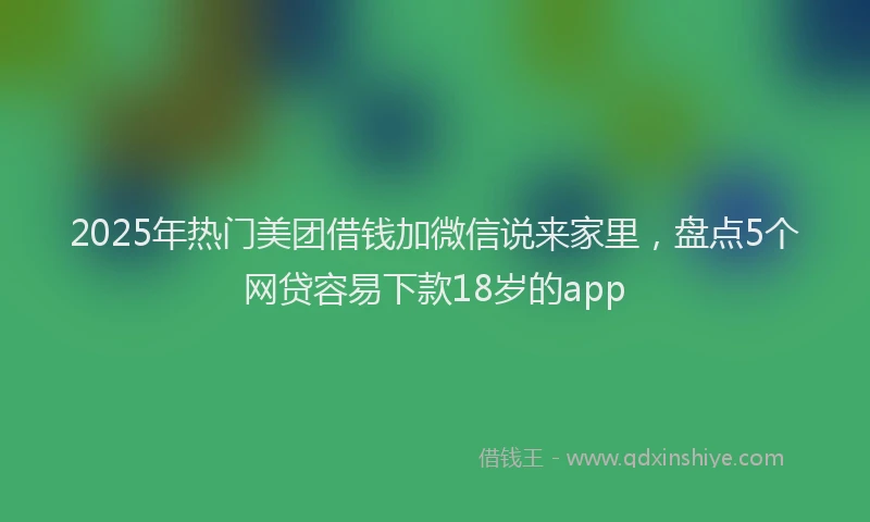 2025年热门美团借钱加微信说来家里,盘点5个网贷容易下款18岁的app