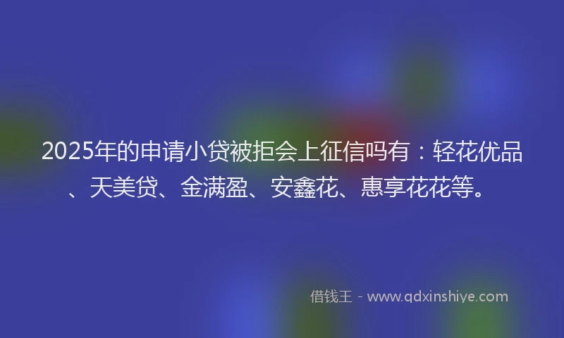 2025年的申请小贷被拒会上征信吗有：轻花优品、天美贷、金满盈、安鑫花、惠享花花等。