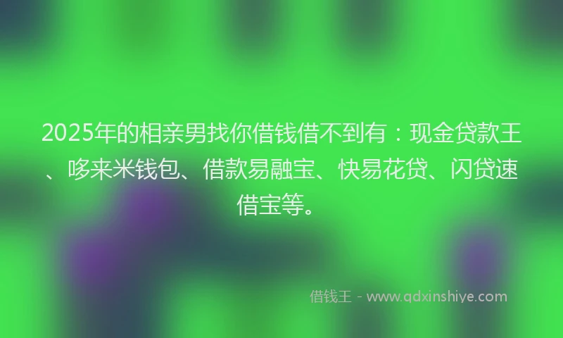 2025年的相亲男找你借钱借不到有：现金贷款王、哆来米钱包、借款易融宝、快易花贷、闪贷速借宝等。