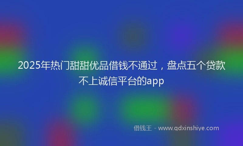2025年热门甜甜优品借钱不通过，盘点五个贷款不上诚信平台的app