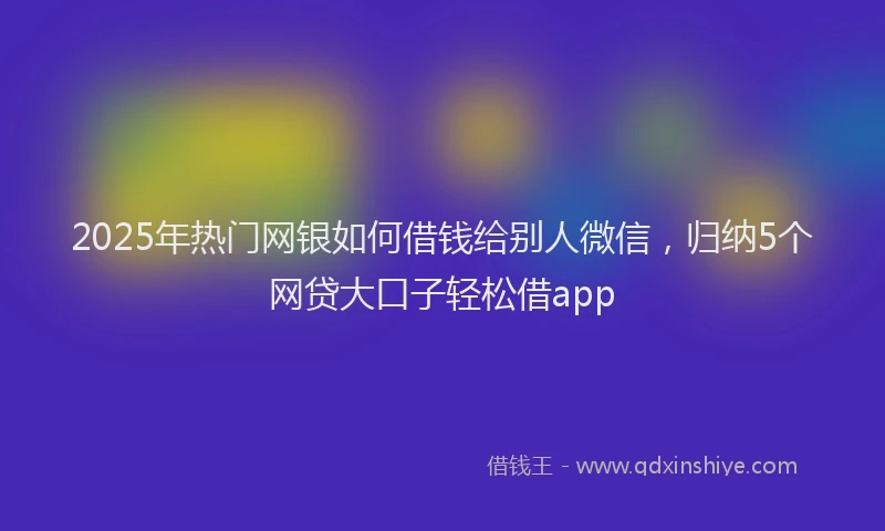 2025年热门网银如何借钱给别人微信，归纳5个网贷大口子轻松借app