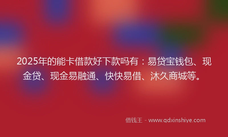 2025年的能卡借款好下款吗有:易贷宝钱包、现金贷、现金易融通、快快易借、沐久商城等。