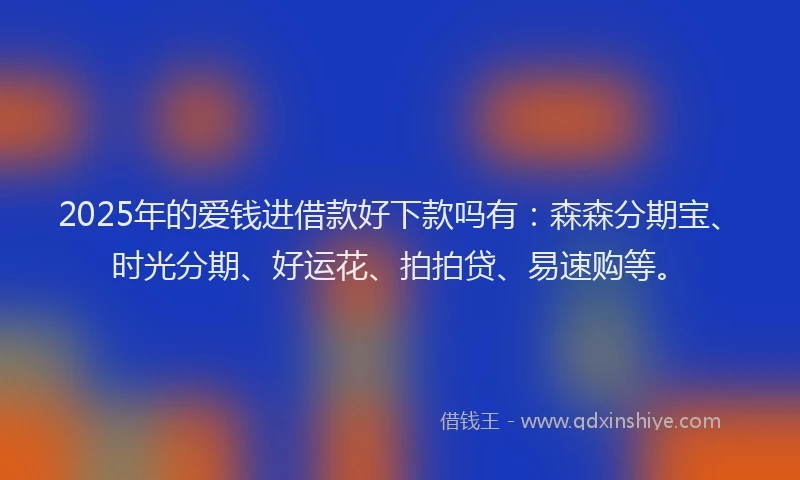 2025年的爱钱进借款好下款吗有：森森分期宝、时光分期、好运花、拍拍贷、易速购等。