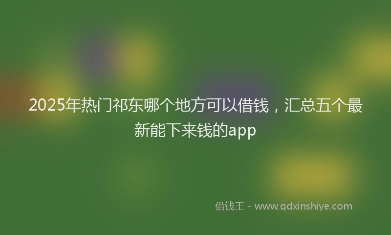 2025年热门祁东哪个地方可以借钱,汇总五个最新能下来钱的app