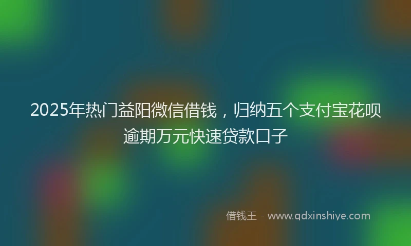 2025年热门益阳微信借钱，归纳五个支付宝花呗逾期万元快速贷款口子