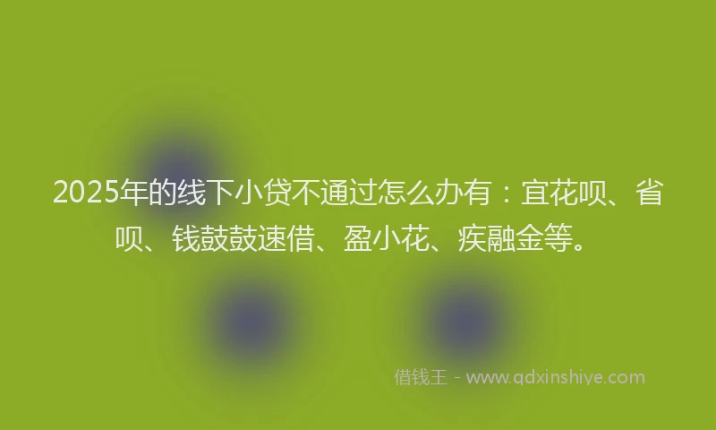 2025年的线下小贷不通过怎么办有：宜花呗、省呗、钱鼓鼓速借、盈小花、疾融金等。