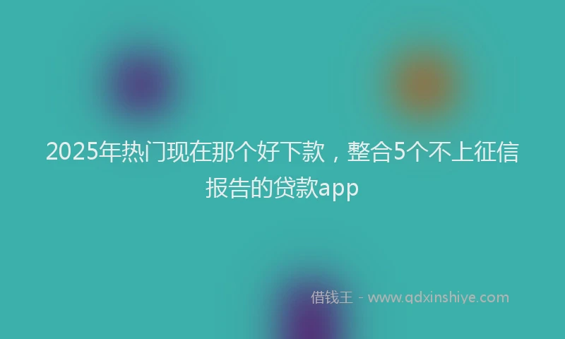 2025年热门现在那个好下款，整合5个不上征信报告的贷款app