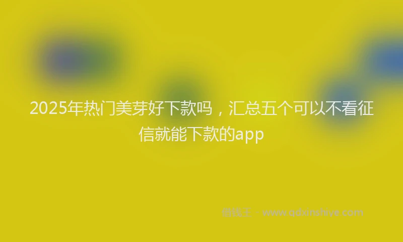 2025年热门美芽好下款吗,汇总五个可以不看征信就能下款的app