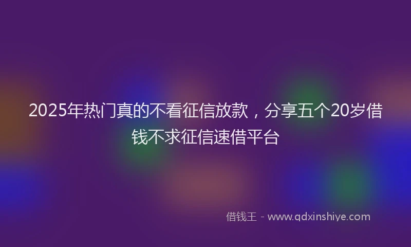 2025年热门真的不看征信放款，分享五个20岁借钱不求征信速借平台