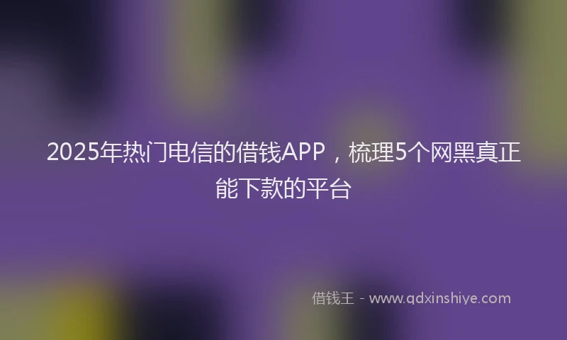 2025年热门电信的借钱APP，梳理5个网黑真正能下款的平台