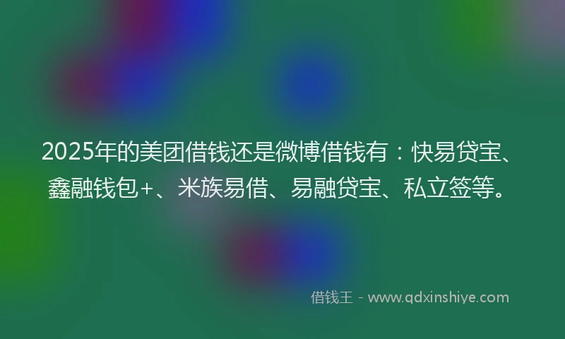 2025年的美团借钱还是微博借钱有：快易贷宝、鑫融钱包+、米族易借、易融贷宝、私立签等。