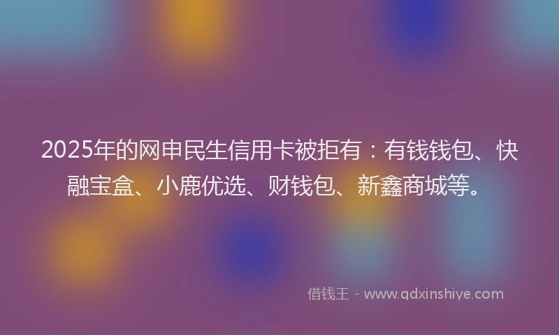 2025年的网申民生信用卡被拒有:有钱钱包、快融宝盒、小鹿优选、财钱包、新鑫商城等。