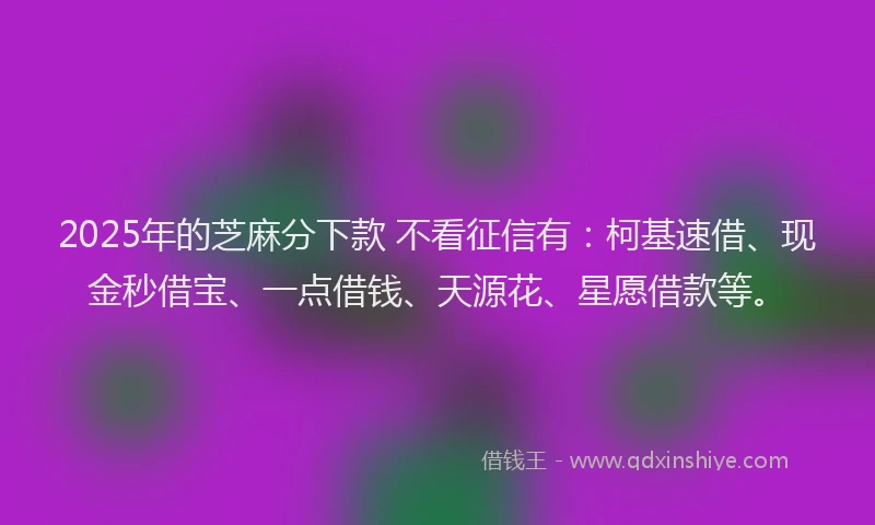 2025年的芝麻分下款 不看征信有：柯基速借、现金秒借宝、一点借钱、天源花、星愿借款等。