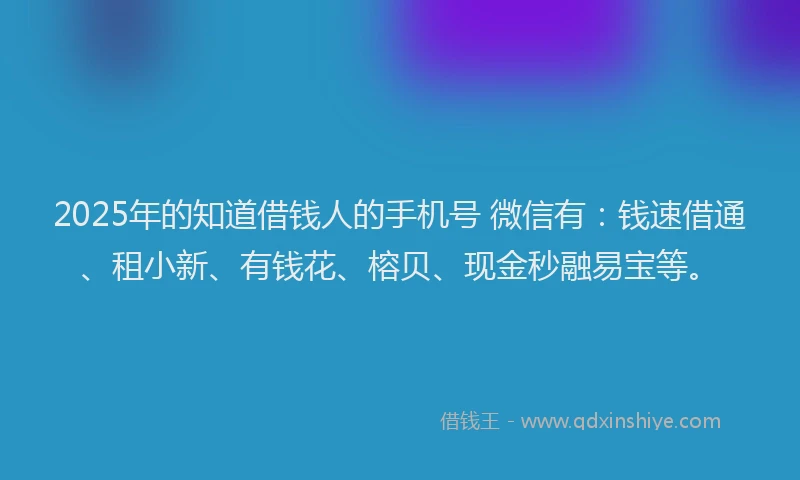 2025年的知道借钱人的手机号 微信有:钱速借通、租小新、有钱花、榕贝、现金秒融易宝等。