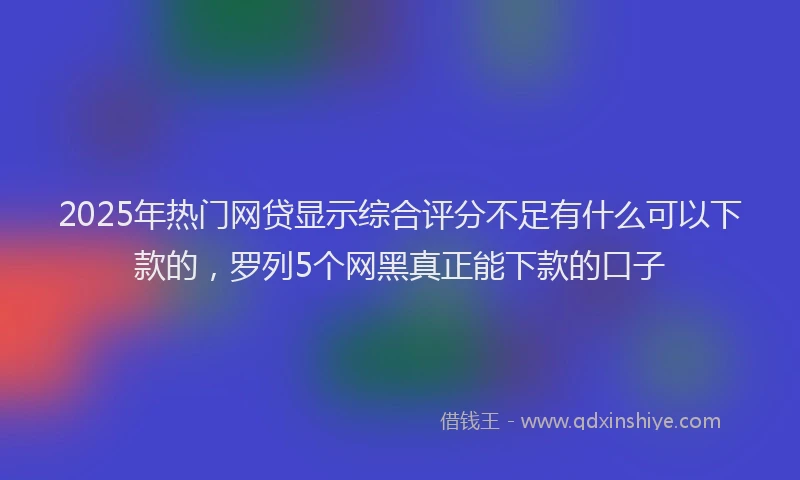 2025年热门网贷显示综合评分不足有什么可以下款的，罗列5个网黑真正能下款的口子
