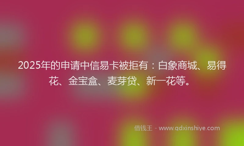 2025年的申请中信易卡被拒有：白象商城、易得花、金宝盒、麦芽贷、新一花等。