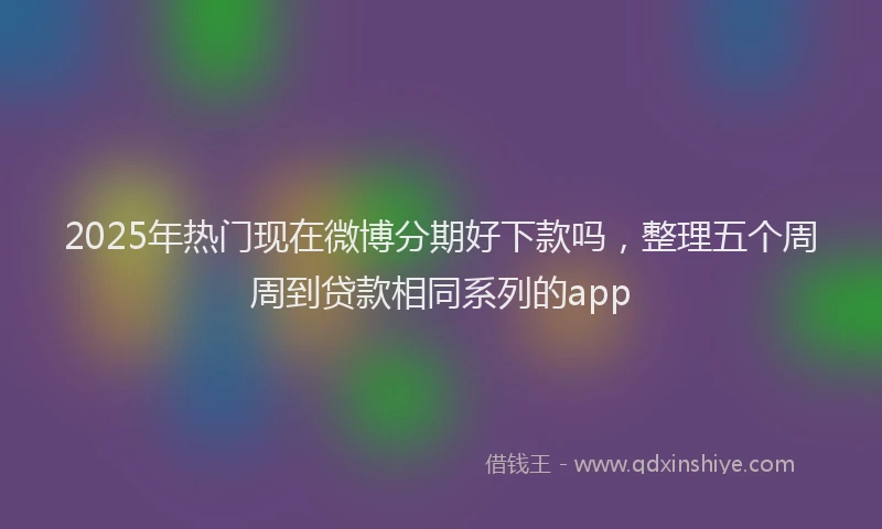 2025年热门现在微博分期好下款吗，整理五个周周到贷款相同系列的app