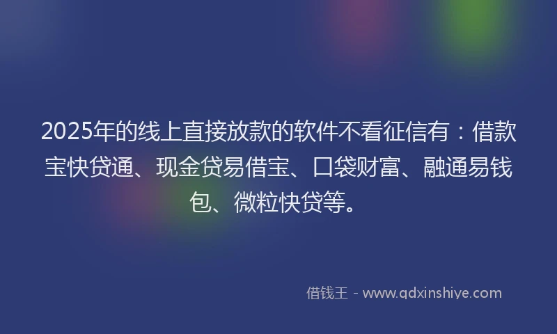 2025年的线上直接放款的软件不看征信有：借款宝快贷通、现金贷易借宝、口袋财富、融通易钱包、微粒快贷等。