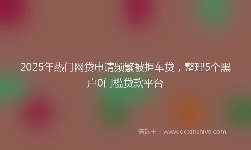 2025年热门网贷申请频繁被拒车贷，整理5个黑户0门槛贷款平台