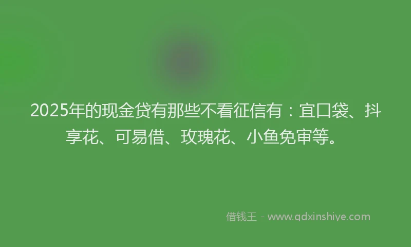2025年的现金贷有那些不看征信有:宜口袋、抖享花、可易借、玫瑰花、小鱼免审等。