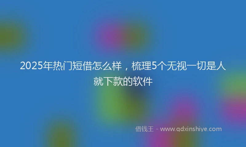 2025年热门短借怎么样，梳理5个无视一切是人就下款的软件