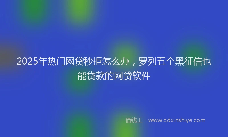 2025年热门网贷秒拒怎么办，罗列五个黑征信也能贷款的网贷软件