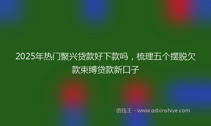 2025年热门聚兴贷款好下款吗，梳理五个摆脱欠款束缚贷款新口子