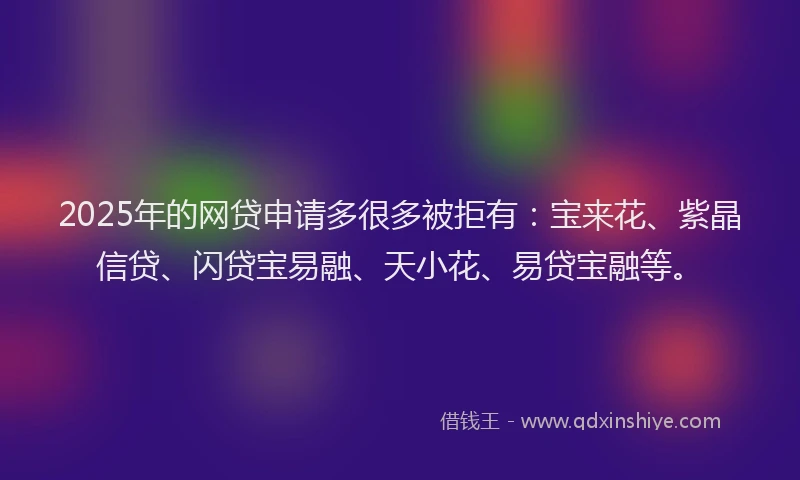 2025年的网贷申请多很多被拒有：宝来花、紫晶信贷、闪贷宝易融、天小花、易贷宝融等。
