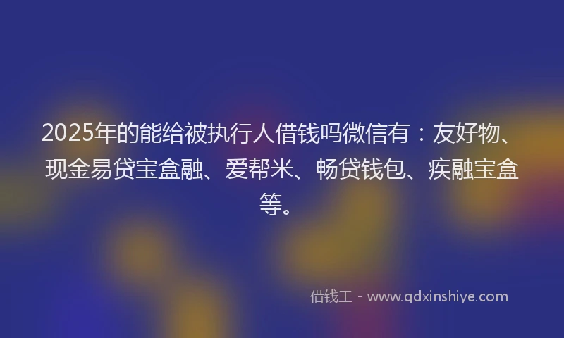 2025年的能给被执行人借钱吗微信有：友好物、现金易贷宝盒融、爱帮米、畅贷钱包、疾融宝盒等。