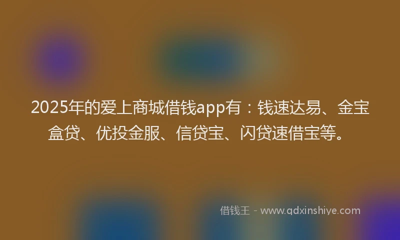 2025年的爱上商城借钱app有:钱速达易、金宝盒贷、优投金服、信贷宝、闪贷速借宝等。