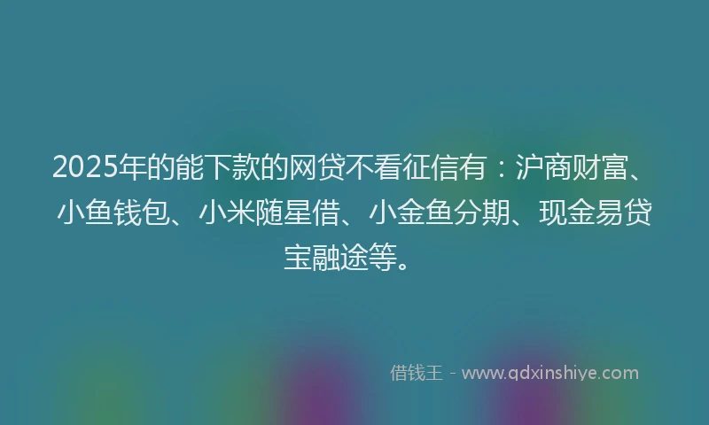 2025年的能下款的网贷不看征信有：沪商财富、小鱼钱包、小米随星借、小金鱼分期、现金易贷宝融途等。