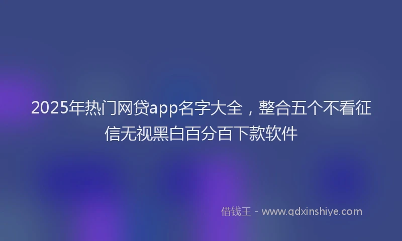 2025年热门网贷app名字大全，整合五个不看征信无视黑白百分百下款软件