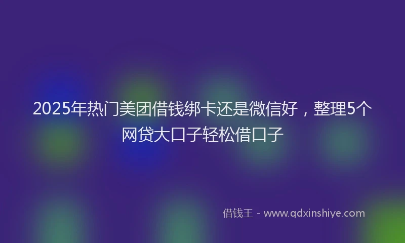 2025年热门美团借钱绑卡还是微信好，整理5个网贷大口子轻松借口子