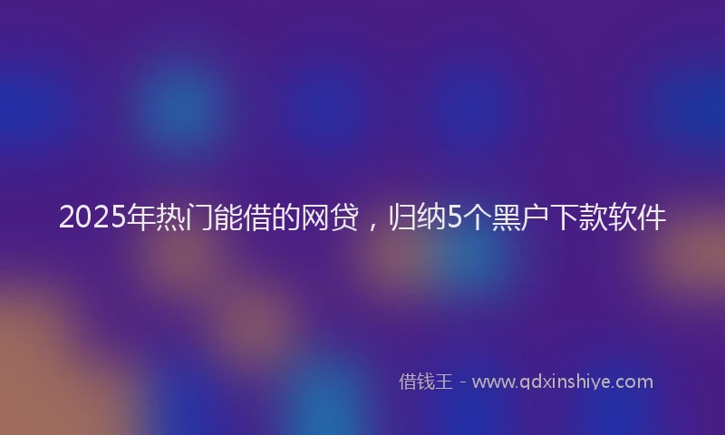 2025年热门能借的网贷，归纳5个黑户下款软件