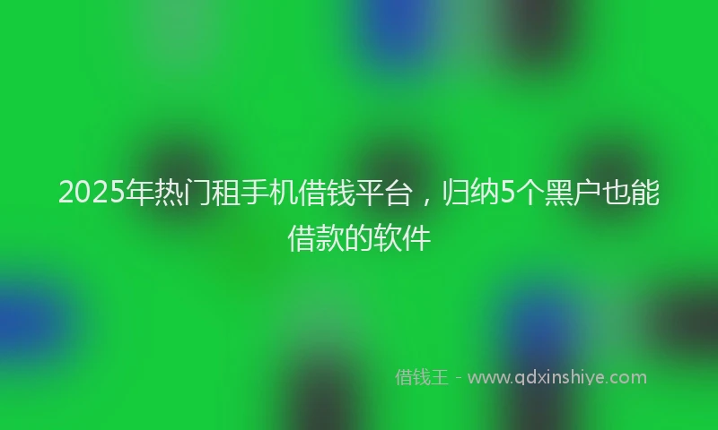 2025年热门租手机借钱平台,归纳5个黑户也能借款的软件