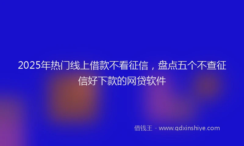 2025年热门线上借款不看征信，盘点五个不查征信好下款的网贷软件