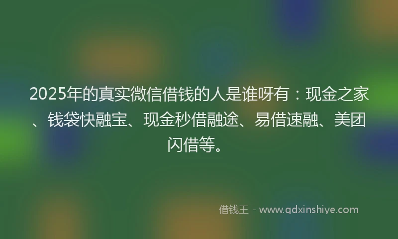 2025年的真实微信借钱的人是谁呀有：现金之家、钱袋快融宝、现金秒借融途、易借速融、美团闪借等。